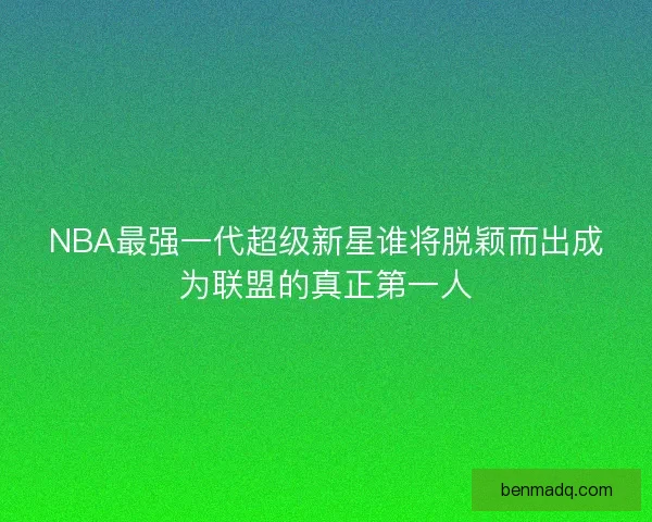 NBA最强一代超级新星谁将脱颖而出成为联盟的真正第一人 NBA最强一代超级新星谁将脱颖而出成为联盟的真正第一人