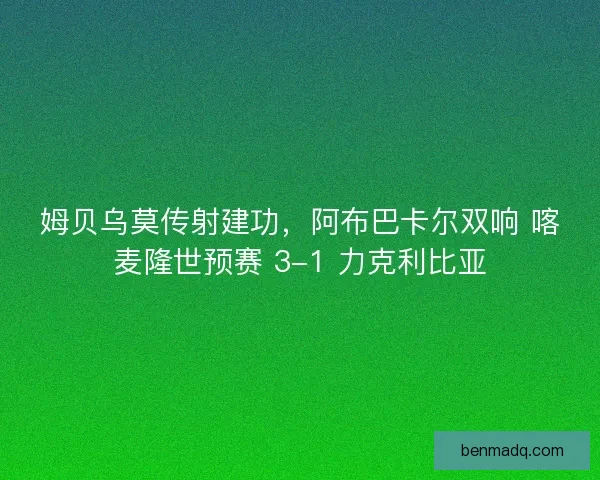 姆贝乌莫传射建功，阿布巴卡尔双响 喀麦隆世预赛 3-1 力克利比亚