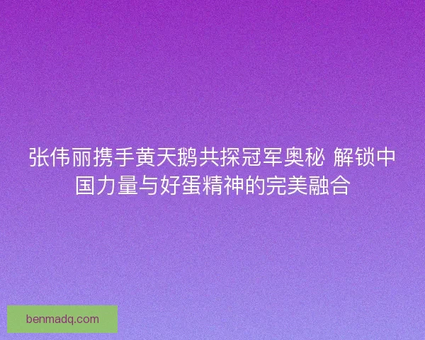 张伟丽携手黄天鹅共探冠军奥秘 解锁中国力量与好蛋精神的完美融合