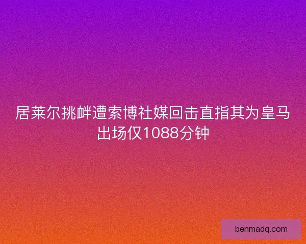 居莱尔挑衅遭索博社媒回击直指其为皇马出场仅1088分钟