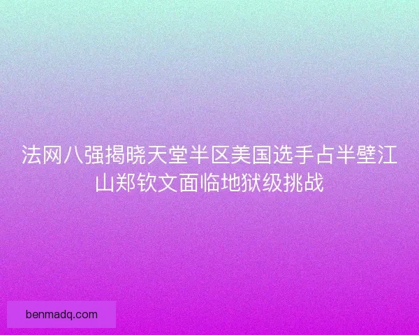 法网八强揭晓天堂半区美国选手占半壁江山郑钦文面临地狱级挑战