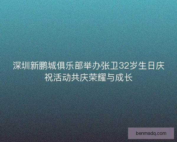 深圳新鹏城俱乐部举办张卫32岁生日庆祝活动共庆荣耀与成长