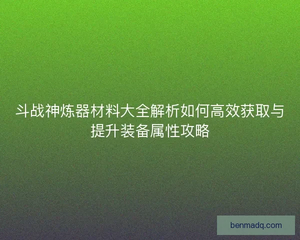 斗战神炼器材料大全解析如何高效获取与提升装备属性攻略 斗战神炼器材料大全解析如何高效获取与提升装备属性攻略
