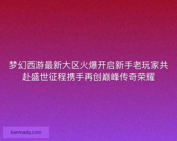 梦幻西游最新大区火爆开启新手老玩家共赴盛世征程携手再创巅峰传奇荣耀 梦幻西游最新大区火爆开启新手老玩家共赴盛世征程携手再创巅峰传奇荣耀