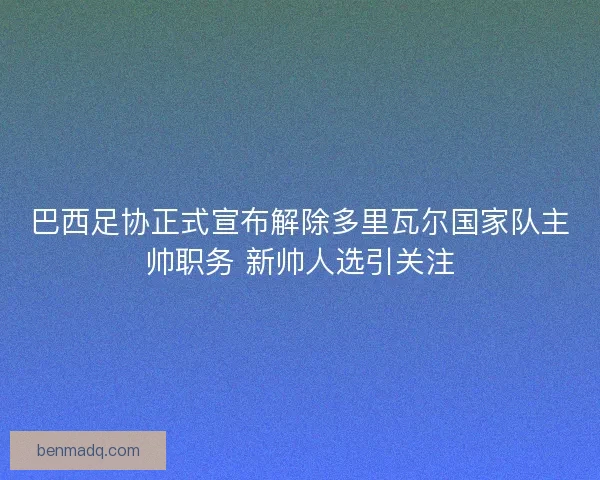 巴西足协正式宣布解除多里瓦尔国家队主帅职务 新帅人选引关注 巴西足协正式宣布解除多里瓦尔国家队主帅职务 新帅人选引关注