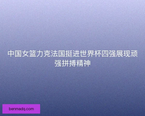 中国女篮力克法国挺进世界杯四强展现顽强拼搏精神