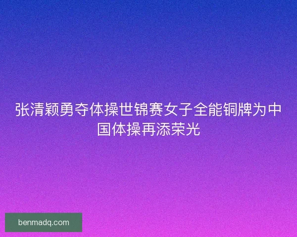张清颖勇夺体操世锦赛女子全能铜牌为中国体操再添荣光 张清颖勇夺体操世锦赛女子全能铜牌为中国体操再添荣光