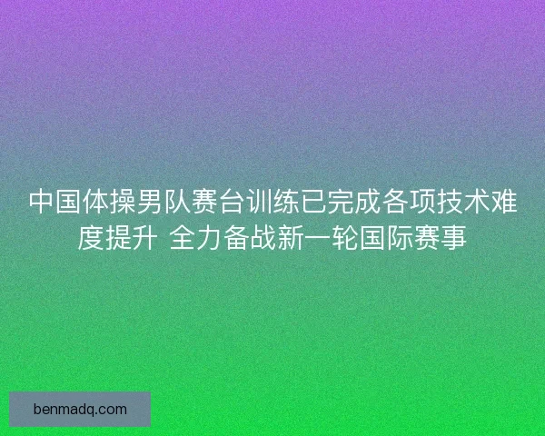 中国体操男队赛台训练已完成各项技术难度提升 全力备战新一轮国际赛事