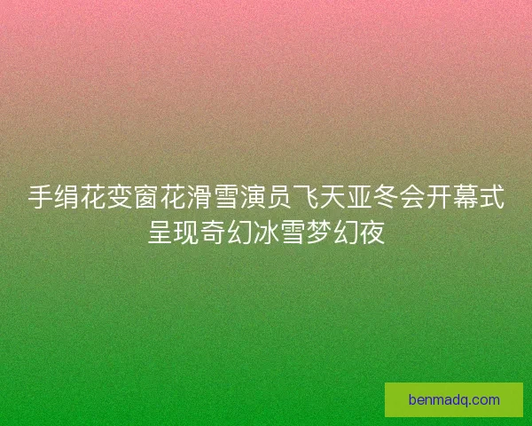 手绢花变窗花滑雪演员飞天亚冬会开幕式呈现奇幻冰雪梦幻夜