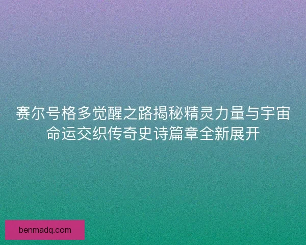 赛尔号格多觉醒之路揭秘精灵力量与宇宙命运交织传奇史诗篇章全新展开