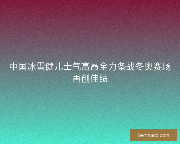 中国冰雪健儿士气高昂全力备战冬奥赛场再创佳绩 中国冰雪健儿士气高昂全力备战冬奥赛场再创佳绩