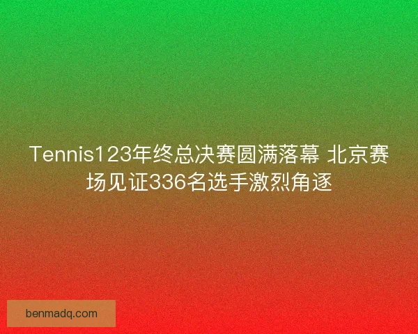 Tennis123年终总决赛圆满落幕 北京赛场见证336名选手激烈角逐