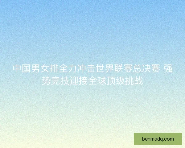 中国男女排全力冲击世界联赛总决赛 强势竞技迎接全球顶级挑战