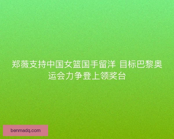 郑薇支持中国女篮国手留洋 目标巴黎奥运会力争登上领奖台 郑薇支持中国女篮国手留洋 目标巴黎奥运会力争登上领奖台