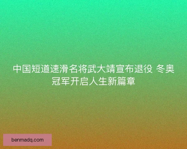 中国短道速滑名将武大靖宣布退役 冬奥冠军开启人生新篇章 中国短道速滑名将武大靖宣布退役 冬奥冠军开启人生新篇章