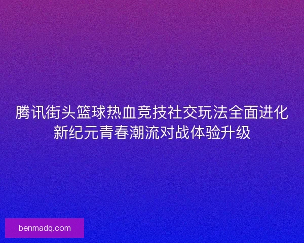腾讯街头篮球热血竞技社交玩法全面进化新纪元青春潮流对战体验升级 腾讯街头篮球热血竞技社交玩法全面进化新纪元青春潮流对战体验升级