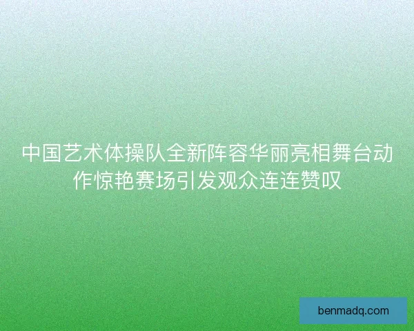 中国艺术体操队全新阵容华丽亮相舞台动作惊艳赛场引发观众连连赞叹