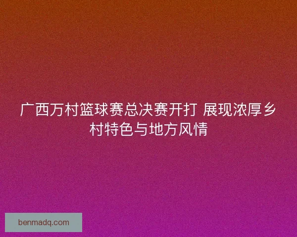 广西万村篮球赛总决赛开打 展现浓厚乡村特色与地方风情