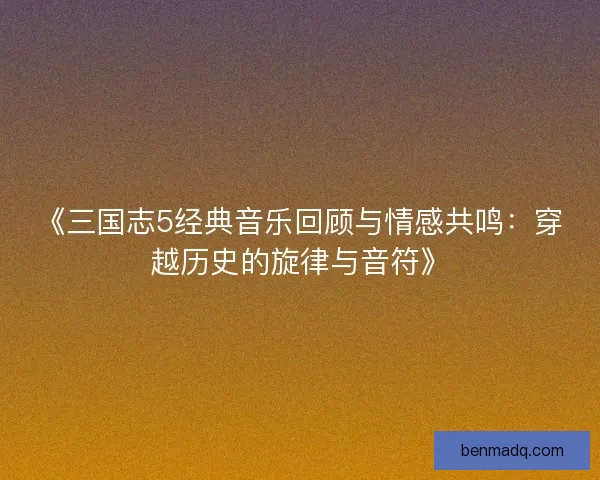 《三国志5经典音乐回顾与情感共鸣:穿越历史的旋律与音符》 《三国志5经典音乐回顾与情感共鸣:穿越历史的旋律与音符》