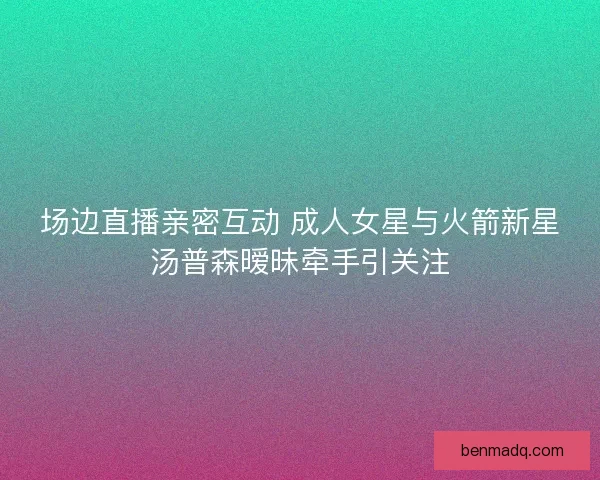 场边直播亲密互动 成人女星与火箭新星汤普森暧昧牵手引关注