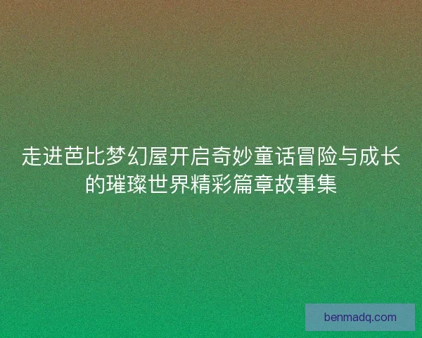 走进芭比梦幻屋开启奇妙童话冒险与成长的璀璨世界精彩篇章故事集 走进芭比梦幻屋开启奇妙童话冒险与成长的璀璨世界精彩篇章故事集
