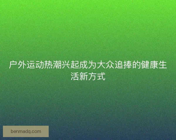 户外运动热潮兴起成为大众追捧的健康生活新方式 户外运动热潮兴起成为大众追捧的健康生活新方式